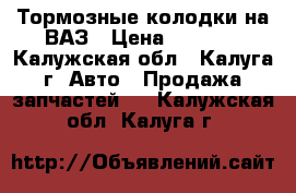 Тормозные колодки на ВАЗ › Цена ­ 1 500 - Калужская обл., Калуга г. Авто » Продажа запчастей   . Калужская обл.,Калуга г.